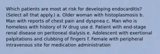 Which patients are most at risk for developing endocarditis? (Select all that apply.) a. Older woman with histoplasmosis b. Man with reports of chest pain and dyspnea c. Man who is homeless with history of IV drug use d. Patient with end-stage renal disease on peritoneal dialysis e. Adolescent with exertional palpitations and clubbing of fingers f. Female with peripheral intravenous site for medication administration