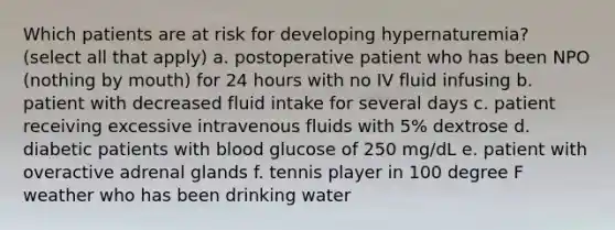 Which patients are at risk for developing hypernaturemia? (select all that apply) a. postoperative patient who has been NPO (nothing by mouth) for 24 hours with no IV fluid infusing b. patient with decreased fluid intake for several days c. patient receiving excessive intravenous fluids with 5% dextrose d. diabetic patients with blood glucose of 250 mg/dL e. patient with overactive adrenal glands f. tennis player in 100 degree F weather who has been drinking water