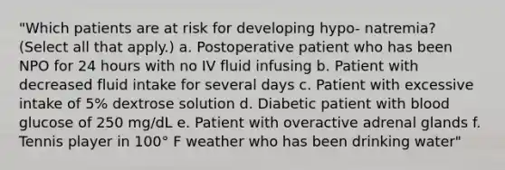 "Which patients are at risk for developing hypo- natremia? (Select all that apply.) a. Postoperative patient who has been NPO for 24 hours with no IV fluid infusing b. Patient with decreased fluid intake for several days c. Patient with excessive intake of 5% dextrose solution d. Diabetic patient with blood glucose of 250 mg/dL e. Patient with overactive adrenal glands f. Tennis player in 100° F weather who has been drinking water"