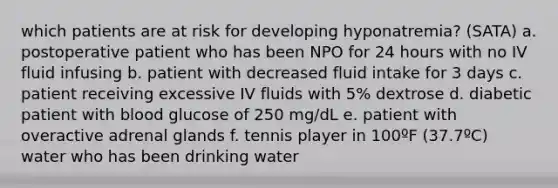 which patients are at risk for developing hyponatremia? (SATA) a. postoperative patient who has been NPO for 24 hours with no IV fluid infusing b. patient with decreased fluid intake for 3 days c. patient receiving excessive IV fluids with 5% dextrose d. diabetic patient with blood glucose of 250 mg/dL e. patient with overactive adrenal glands f. tennis player in 100ºF (37.7ºC) water who has been drinking water