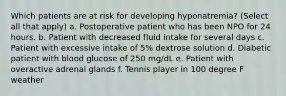 Which patients are at risk for developing hyponatremia? (Select all that apply) a. Postoperative patient who has been NPO for 24 hours. b. Patient with decreased fluid intake for several days c. Patient with excessive intake of 5% dextrose solution d. Diabetic patient with blood glucose of 250 mg/dL e. Patient with overactive adrenal glands f. Tennis player in 100 degree F weather