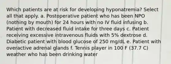 Which patients are at risk for developing hyponatremia? Select all that apply. a. Postoperative patient who has been NPO (nothing by mouth) for 24 hours with no IV fluid infusing b. Patient with decreased fluid intake for three days c. Patient receiving excessive intravenous fluids with 5% dextrose d. Diabetic patient with blood glucose of 250 mg/dL e. Patient with overactive adrenal glands f. Tennis player in 100 F (37.7 C) weather who has been drinking water