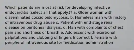 Which patients are most at risk for developing infective endocarditis (select all that apply.)? a. Older woman with disseminated coccidioidomycosis. b. Homeless man with history of intravenous drug abuse c. Patient with end-stage renal disease on peritoneal dialysis. d. Man with complaints of chest pain and shortness of breath e. Adolescent with exertional palpitations and clubbing of fingers Incorrect f. Female with peripheral intravenous site for medication administration