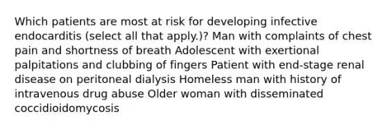 Which patients are most at risk for developing infective endocarditis (select all that apply.)? Man with complaints of chest pain and shortness of breath Adolescent with exertional palpitations and clubbing of fingers Patient with end-stage renal disease on peritoneal dialysis Homeless man with history of intravenous drug abuse Older woman with disseminated coccidioidomycosis