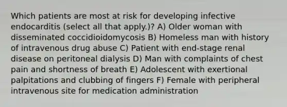 Which patients are most at risk for developing infective endocarditis (select all that apply.)? A) Older woman with disseminated coccidioidomycosis B) Homeless man with history of intravenous drug abuse C) Patient with end-stage renal disease on peritoneal dialysis D) Man with complaints of chest pain and shortness of breath E) Adolescent with exertional palpitations and clubbing of fingers F) Female with peripheral intravenous site for medication administration