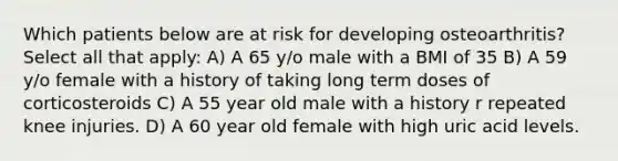 Which patients below are at risk for developing osteoarthritis? Select all that apply: A) A 65 y/o male with a BMI of 35 B) A 59 y/o female with a history of taking long term doses of corticosteroids C) A 55 year old male with a history r repeated knee injuries. D) A 60 year old female with high uric acid levels.