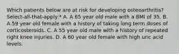 Which patients below are at risk for developing osteoarthritis? Select-all-that-apply:* A. A 65 year old male with a BMI of 35. B. A 59 year old female with a history of taking long term doses of corticosteroids. C. A 55 year old male with a history of repeated right knee injuries. D. A 60 year old female with high uric acid levels.