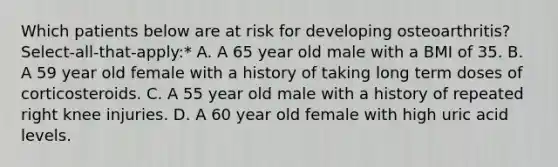 Which patients below are at risk for developing osteoarthritis? Select-all-that-apply:* A. A 65 year old male with a BMI of 35. B. A 59 year old female with a history of taking long term doses of corticosteroids. C. A 55 year old male with a history of repeated right knee injuries. D. A 60 year old female with high uric acid levels.