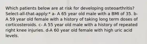 Which patients below are at risk for developing osteoarthritis? Select-all-that-apply:* a- A 65 year old male with a BMI of 35. b- A 59 year old female with a history of taking long term doses of corticosteroids. c- A 55 year old male with a history of repeated right knee injuries. d-A 60 year old female with high uric acid levels.