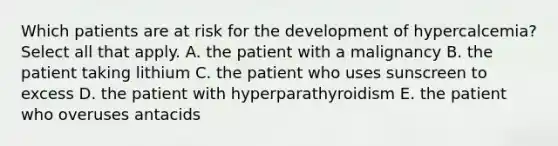 Which patients are at risk for the development of hypercalcemia? Select all that apply. A. the patient with a malignancy B. the patient taking lithium C. the patient who uses sunscreen to excess D. the patient with hyperparathyroidism E. the patient who overuses antacids