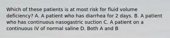 Which of these patients is at most risk for fluid volume deficiency? A. A patient who has diarrhea for 2 days. B. A patient who has continuous nasogastric suction C. A patient on a continuous IV of normal saline D. Both A and B