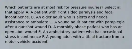 Which patients are at most risk for pressure injuries? Select all that apply. A. A patient with right sided paralysis and fecal incontinence. B. An older adult who is alerts and needs assistance to ambulate C. A young adult patient with paraplegia after a gunshot wound D. A morbidly obese patient who has an open abd. wound E. An ambulatory patient who has occasional stress incontinence F. A young adult with a tibial fracture from a motor vehicle accident