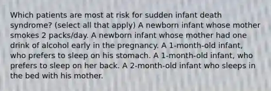 Which patients are most at risk for sudden infant death syndrome? (select all that apply) A newborn infant whose mother smokes 2 packs/day. A newborn infant whose mother had one drink of alcohol early in the pregnancy. A 1-month-old infant, who prefers to sleep on his stomach. A 1-month-old infant, who prefers to sleep on her back. A 2-month-old infant who sleeps in the bed with his mother.