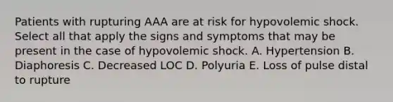 Patients with rupturing AAA are at risk for hypovolemic shock. Select all that apply the signs and symptoms that may be present in the case of hypovolemic shock. A. Hypertension B. Diaphoresis C. Decreased LOC D. Polyuria E. Loss of pulse distal to rupture