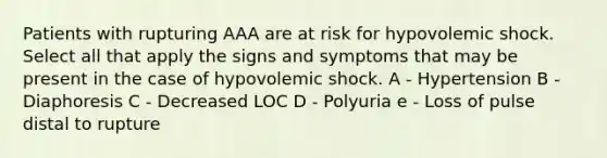 Patients with rupturing AAA are at risk for hypovolemic shock. Select all that apply the signs and symptoms that may be present in the case of hypovolemic shock. A - Hypertension B - Diaphoresis C - Decreased LOC D - Polyuria e - Loss of pulse distal to rupture