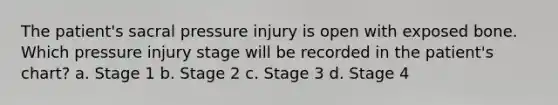 The patient's sacral pressure injury is open with exposed bone. Which pressure injury stage will be recorded in the patient's chart? a. Stage 1 b. Stage 2 c. Stage 3 d. Stage 4