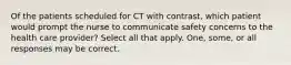 Of the patients scheduled for CT with contrast, which patient would prompt the nurse to communicate safety concerns to the health care provider? Select all that apply. One, some, or all responses may be correct.