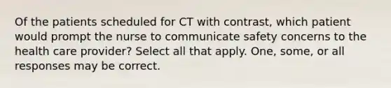 Of the patients scheduled for CT with contrast, which patient would prompt the nurse to communicate safety concerns to the health care provider? Select all that apply. One, some, or all responses may be correct.