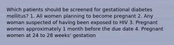 Which patients should be screened for gestational diabetes mellitus? 1. All women planning to become pregnant 2. Any woman suspected of having been exposed to HIV 3. Pregnant women approximately 1 month before the due date 4. Pregnant women at 24 to 28 weeks' gestation