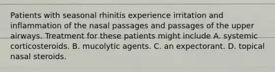 Patients with seasonal rhinitis experience irritation and inflammation of the nasal passages and passages of the upper airways. Treatment for these patients might include A. systemic corticosteroids. B. mucolytic agents. C. an expectorant. D. topical nasal steroids.