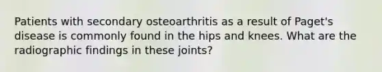 Patients with secondary osteoarthritis as a result of Paget's disease is commonly found in the hips and knees. What are the radiographic findings in these joints?