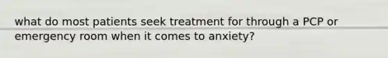 what do most patients seek treatment for through a PCP or emergency room when it comes to anxiety?