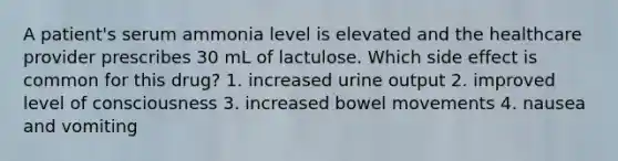 A patient's serum ammonia level is elevated and the healthcare provider prescribes 30 mL of lactulose. Which side effect is common for this drug? 1. increased urine output 2. improved level of consciousness 3. increased bowel movements 4. nausea and vomiting