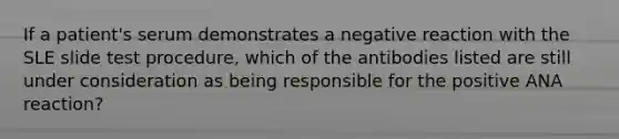 If a patient's serum demonstrates a negative reaction with the SLE slide test procedure, which of the antibodies listed are still under consideration as being responsible for the positive ANA reaction?