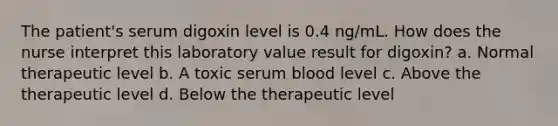 The patient's serum digoxin level is 0.4 ng/mL. How does the nurse interpret this laboratory value result for digoxin? a. Normal therapeutic level b. A toxic serum blood level c. Above the therapeutic level d. Below the therapeutic level