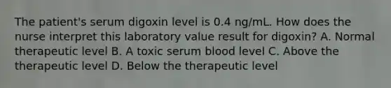 The patient's serum digoxin level is 0.4 ng/mL. How does the nurse interpret this laboratory value result for digoxin? A. Normal therapeutic level B. A toxic serum blood level C. Above the therapeutic level D. Below the therapeutic level