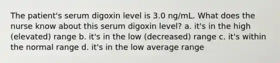 The patient's serum digoxin level is 3.0 ng/mL. What does the nurse know about this serum digoxin level? a. it's in the high (elevated) range b. it's in the low (decreased) range c. it's within the normal range d. it's in the low average range