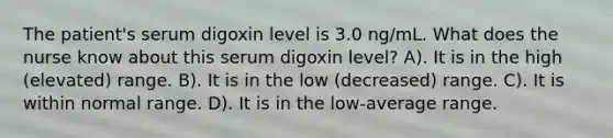 The patient's serum digoxin level is 3.0 ng/mL. What does the nurse know about this serum digoxin level? A). It is in the high (elevated) range. B). It is in the low (decreased) range. C). It is within normal range. D). It is in the low-average range.