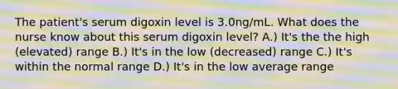 The patient's serum digoxin level is 3.0ng/mL. What does the nurse know about this serum digoxin level? A.) It's the the high (elevated) range B.) It's in the low (decreased) range C.) It's within the normal range D.) It's in the low average range