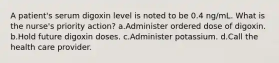 A patient's serum digoxin level is noted to be 0.4 ng/mL. What is the nurse's priority action? a.Administer ordered dose of digoxin. b.Hold future digoxin doses. c.Administer potassium. d.Call the health care provider.