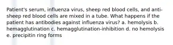 Patient's serum, influenza virus, sheep red blood cells, and anti-sheep red blood cells are mixed in a tube. What happens if the patient has antibodies against influenza virus? a. hemolysis b. hemagglutination c. hemagglutination-inhibition d. no hemolysis e. precipitin ring forms