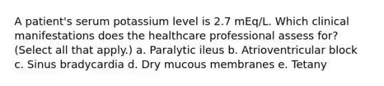 A patient's serum potassium level is 2.7 mEq/L. Which clinical manifestations does the healthcare professional assess for? (Select all that apply.) a. Paralytic ileus b. Atrioventricular block c. Sinus bradycardia d. Dry mucous membranes e. Tetany