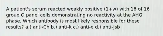 A patient's serum reacted weakly positive (1+w) with 16 of 16 group O panel cells demonstrating no reactivity at the AHG phase. Which antibody is most likely responsible for these results? a.) anti-Ch b.) anti-k c.) anti-e d.) anti-Jsb