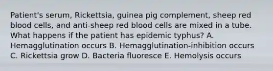 Patient's serum, Rickettsia, guinea pig complement, sheep red blood cells, and anti-sheep red blood cells are mixed in a tube. What happens if the patient has epidemic typhus? A. Hemagglutination occurs B. Hemagglutination-inhibition occurs C. Rickettsia grow D. Bacteria fluoresce E. Hemolysis occurs