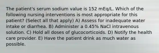 The patient's serum sodium value is 152 mEq/L. Which of the following nursing interventions is most appropriate for this patient? (Select all that apply) A) Assess for inadequate water intake or diarrhea. B) Administer a 0.45% NaCl intravenous solution. C) Hold all doses of glucocorticoids. D) Notify the health care provider. E) Have the patient drink as much water as possible.