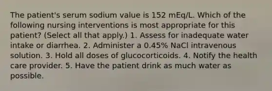 The patient's serum sodium value is 152 mEq/L. Which of the following nursing interventions is most appropriate for this patient? (Select all that apply.) 1. Assess for inadequate water intake or diarrhea. 2. Administer a 0.45% NaCl intravenous solution. 3. Hold all doses of glucocorticoids. 4. Notify the health care provider. 5. Have the patient drink as much water as possible.