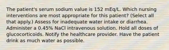 The patient's serum sodium value is 152 mEq/L. Which nursing interventions are most appropriate for this patient? (Select all that apply.) Assess for inadequate water intake or diarrhea. Administer a 0.45% NaCl intravenous solution. Hold all doses of glucocorticoids. Notify the healthcare provider. Have the patient drink as much water as possible.