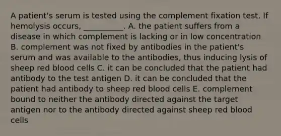 A patient's serum is tested using the complement fixation test. If hemolysis occurs, __________. A. the patient suffers from a disease in which complement is lacking or in low concentration B. complement was not fixed by antibodies in the patient's serum and was available to the antibodies, thus inducing lysis of sheep red blood cells C. it can be concluded that the patient had antibody to the test antigen D. it can be concluded that the patient had antibody to sheep red blood cells E. complement bound to neither the antibody directed against the target antigen nor to the antibody directed against sheep red blood cells