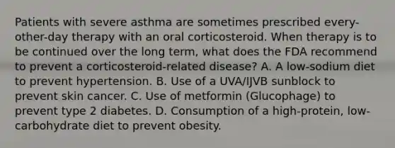 Patients with severe asthma are sometimes prescribed every-other-day therapy with an oral corticosteroid. When therapy is to be continued over the long term, what does the FDA recommend to prevent a corticosteroid-related disease? A. A low-sodium diet to prevent hypertension. B. Use of a UVA/IJVB sunblock to prevent skin cancer. C. Use of metformin (Glucophage) to prevent type 2 diabetes. D. Consumption of a high-protein, low- carbohydrate diet to prevent obesity.