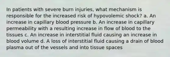 In patients with severe burn injuries, what mechanism is responsible for the increased risk of hypovolemic shock? a. An increase in capillary blood pressure b. An increase in capillary permeability with a resulting increase in flow of blood to the tissues c. An increase in interstitial fluid causing an increase in blood volume d. A loss of interstitial fluid causing a drain of blood plasma out of the vessels and into tissue spaces