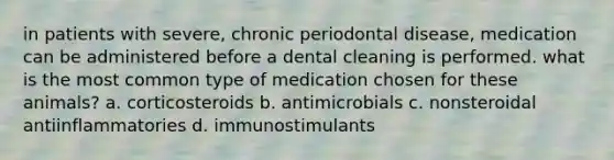 in patients with severe, chronic periodontal disease, medication can be administered before a dental cleaning is performed. what is the most common type of medication chosen for these animals? a. corticosteroids b. antimicrobials c. nonsteroidal antiinflammatories d. immunostimulants