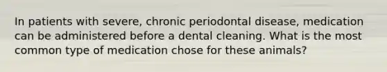 In patients with severe, chronic periodontal disease, medication can be administered before a dental cleaning. What is the most common type of medication chose for these animals?