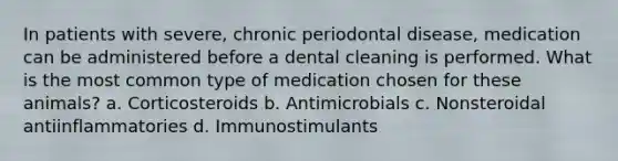 In patients with severe, chronic periodontal disease, medication can be administered before a dental cleaning is performed. What is the most common type of medication chosen for these animals? a. Corticosteroids b. Antimicrobials c. Nonsteroidal antiinflammatories d. Immunostimulants