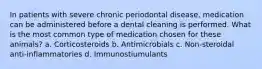 In patients with severe chronic periodontal disease, medication can be administered before a dental cleaning is performed. What is the most common type of medication chosen for these animals? a. Corticosteroids b. Antimicrobials c. Non-steroidal anti-inflammatories d. Immunostiumulants