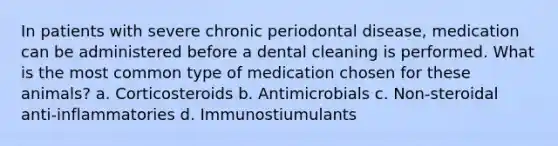 In patients with severe chronic periodontal disease, medication can be administered before a dental cleaning is performed. What is the most common type of medication chosen for these animals? a. Corticosteroids b. Antimicrobials c. Non-steroidal anti-inflammatories d. Immunostiumulants