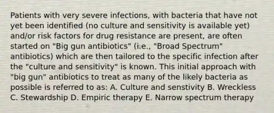 Patients with very severe infections, with bacteria that have not yet been identified (no culture and sensitivity is available yet) and/or risk factors for drug resistance are present, are often started on "Big gun antibiotics" (i.e., "Broad Spectrum" antibiotics) which are then tailored to the specific infection after the "culture and sensitivity" is known. This initial approach with "big gun" antibiotics to treat as many of the likely bacteria as possible is referred to as: A. Culture and senstivity B. Wreckless C. Stewardship D. Empiric therapy E. Narrow spectrum therapy